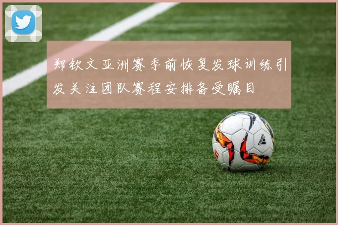 郑钦文亚洲赛季前恢复发球训练引发关注团队赛程安排备受瞩目