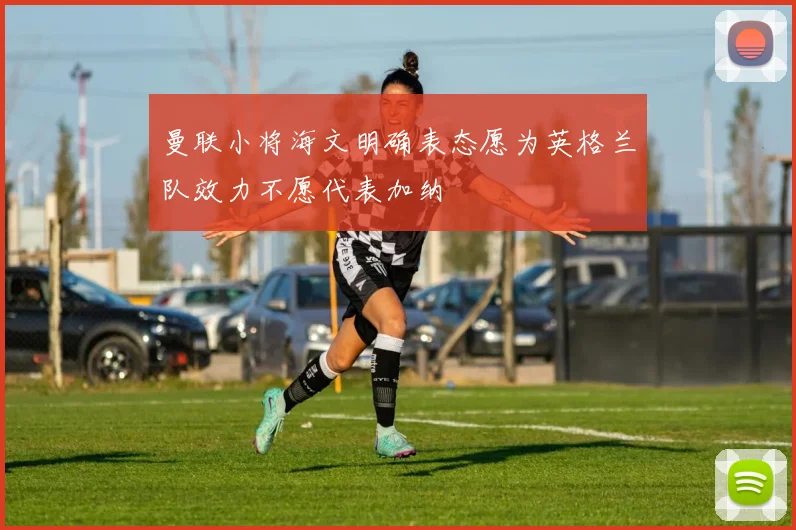 曼联小将海文明确表态愿为英格兰队效力不愿代表加纳