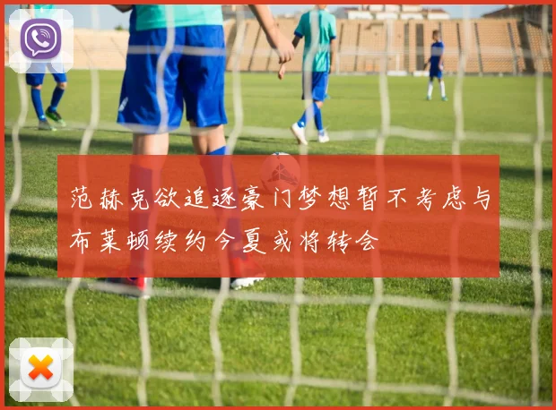范赫克欲追逐豪门梦想暂不考虑与布莱顿续约今夏或将转会