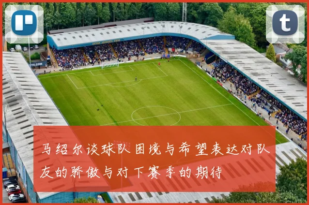 马绍尔谈球队困境与希望表达对队友的骄傲与对下赛季的期待