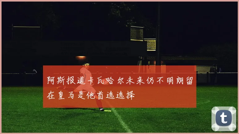 阿斯报道卡瓦哈尔未来仍不明朗留在皇马是他首选选择