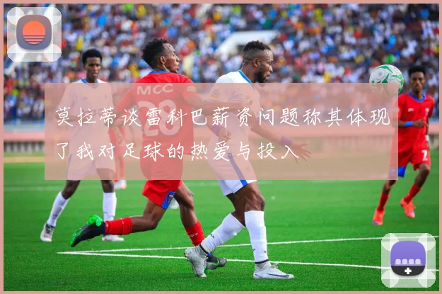 莫拉蒂谈雷科巴薪资问题称其体现了我对足球的热爱与投入