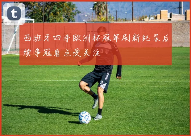 西班牙四夺欧洲杯冠军刷新纪录后续争冠看点受关注